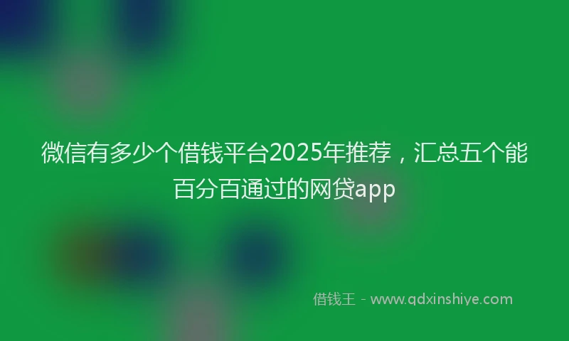 微信有多少个借钱平台2025年推荐，汇总五个能百分百通过的网贷app
