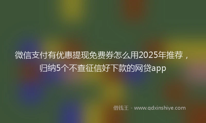 微信支付有优惠提现免费券怎么用2025年推荐，归纳5个不查征信好下款的网贷app
