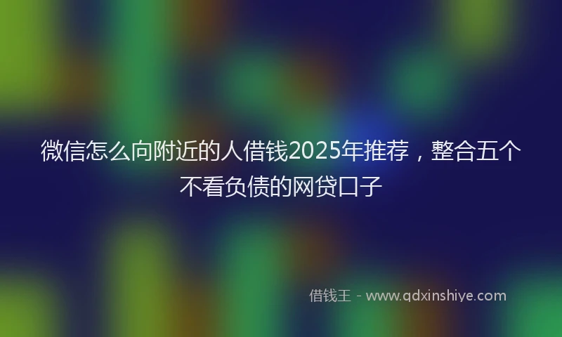 微信怎么向附近的人借钱2025年推荐，整合五个不看负债的网贷口子