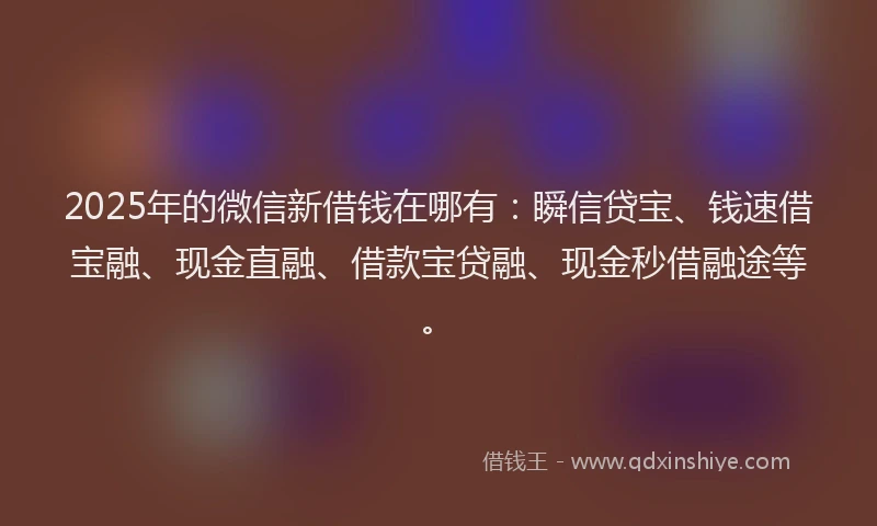 2025年的微信新借钱在哪有：瞬信贷宝、钱速借宝融、现金直融、借款宝贷融、现金秒借融途等。