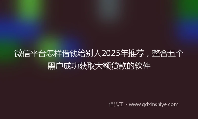 微信平台怎样借钱给别人2025年推荐，整合五个黑户成功获取大额贷款的软件