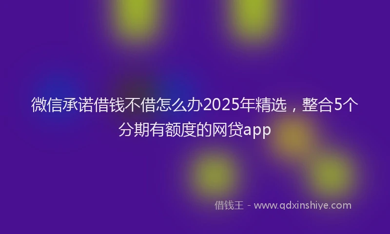 微信承诺借钱不借怎么办2025年精选，整合5个分期有额度的网贷app