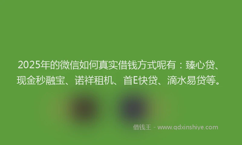 2025年的微信如何真实借钱方式呢有：臻心贷、现金秒融宝、诺祥租机、首E快贷、滴水易贷等。