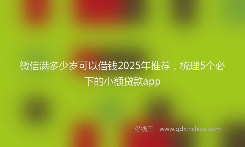 微信满多少岁可以借钱2025年推荐，梳理5个必下的小额贷款app