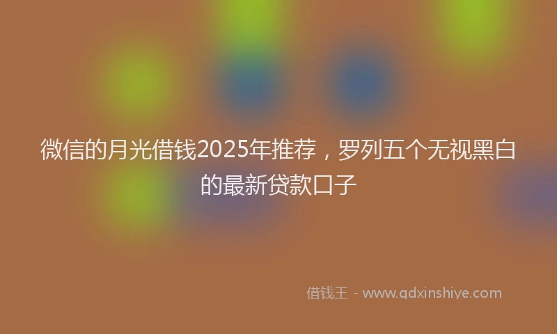 微信的月光借钱2025年推荐，罗列五个无视黑白的最新贷款口子