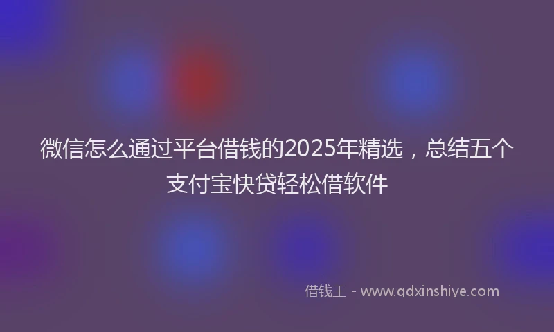 微信怎么通过平台借钱的2025年精选，总结五个支付宝快贷轻松借软件