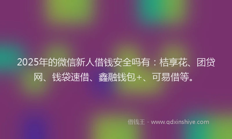 2025年的微信新人借钱安全吗有：桔享花、团贷网、钱袋速借、鑫融钱包+、可易借等。