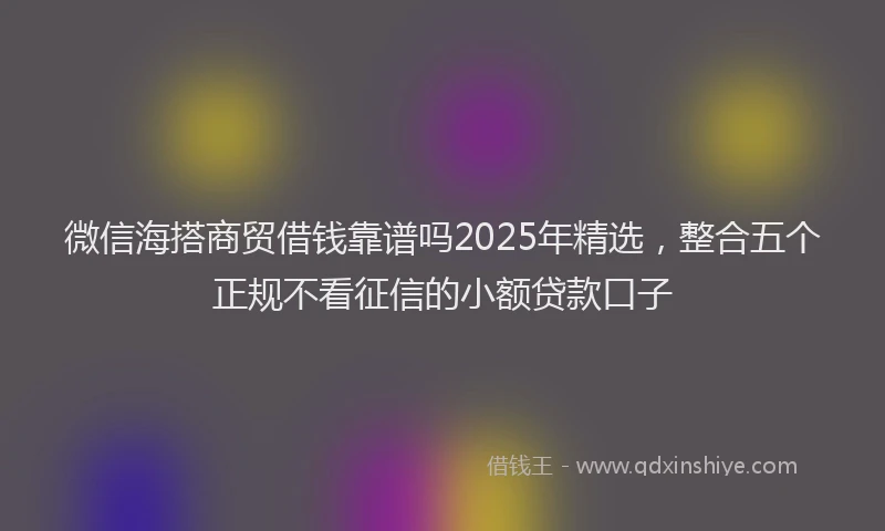 微信海搭商贸借钱靠谱吗2025年精选，整合五个正规不看征信的小额贷款口子