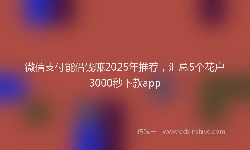 微信支付能借钱嘛2025年推荐，汇总5个花户3000秒下款app