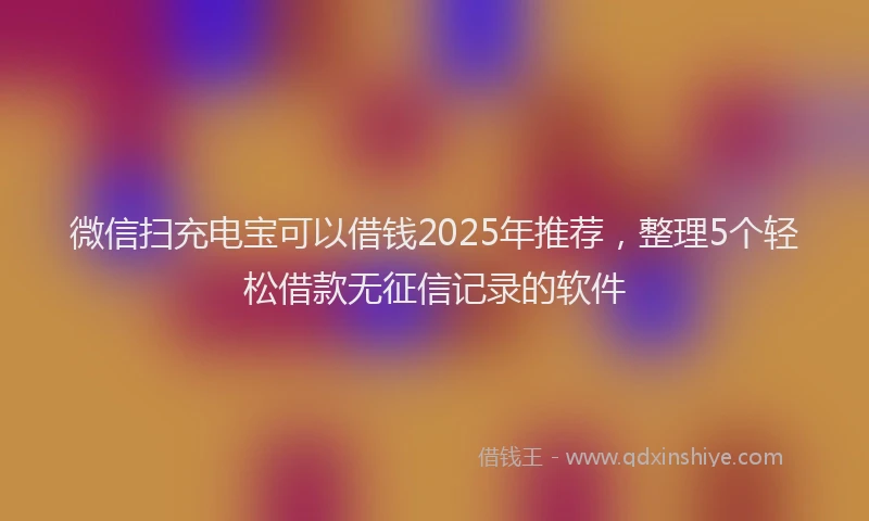 微信扫充电宝可以借钱2025年推荐，整理5个轻松借款无征信记录的软件