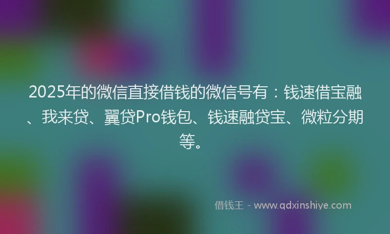 2025年的微信直接借钱的微信号有：钱速借宝融、我来贷、翼贷Pro钱包、钱速融贷宝、微粒分期等。