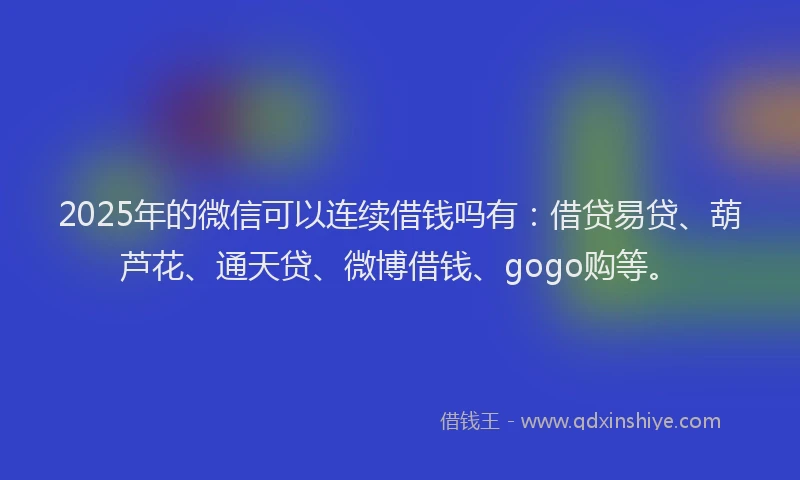 2025年的微信可以连续借钱吗有：借贷易贷、葫芦花、通天贷、微博借钱、gogo购等。