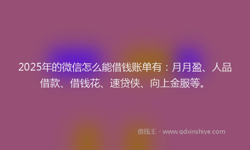 2025年的微信怎么能借钱账单有：月月盈、人品借款、借钱花、速贷侠、向上金服等。