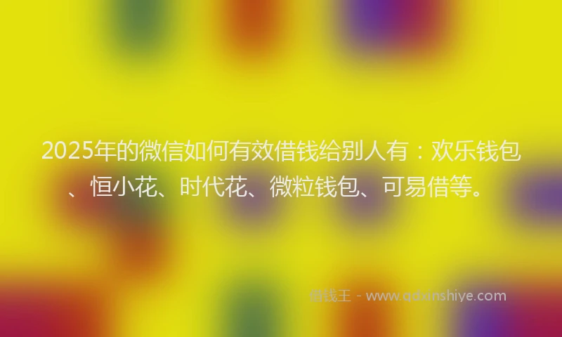 2025年的微信如何有效借钱给别人有：欢乐钱包、恒小花、时代花、微粒钱包、可易借等。