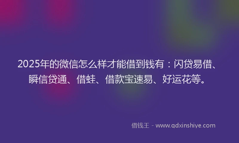 2025年的微信怎么样才能借到钱有：闪贷易借、瞬信贷通、借蛙、借款宝速易、好运花等。
