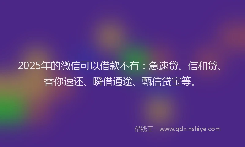2025年的微信可以借款不有：急速贷、信和贷、替你速还、瞬借通途、甄信贷宝等。