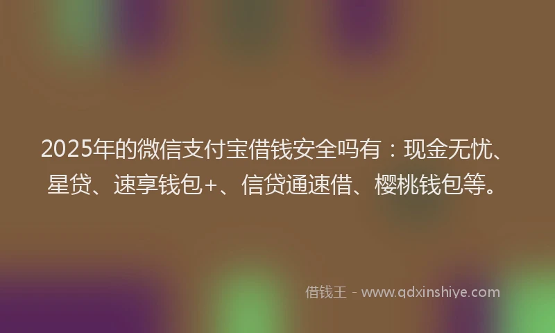 2025年的微信支付宝借钱安全吗有：现金无忧、星贷、速享钱包+、信贷通速借、樱桃钱包等。