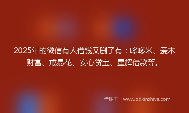 2025年的微信有人借钱又删了有：哆哆米、爱木财富、戒易花、安心贷宝、星辉借款等。