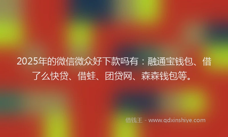 2025年的微信微众好下款吗有：融通宝钱包、借了么快贷、借蛙、团贷网、森森钱包等。