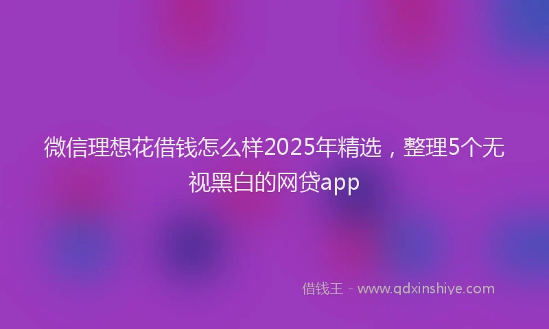 微信理想花借钱怎么样2025年精选，整理5个无视黑白的网贷app