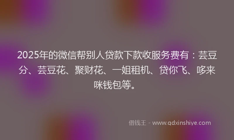 2025年的微信帮别人贷款下款收服务费有：芸豆分、芸豆花、聚财花、一姐租机、贷你飞、哆来咪钱包等。