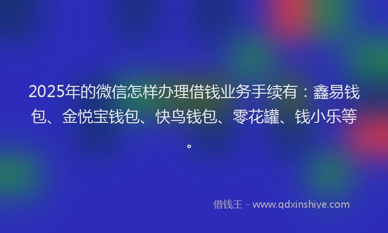 2025年的微信怎样办理借钱业务手续有：鑫易钱包、金悦宝钱包、快鸟钱包、零花罐、钱小乐等。