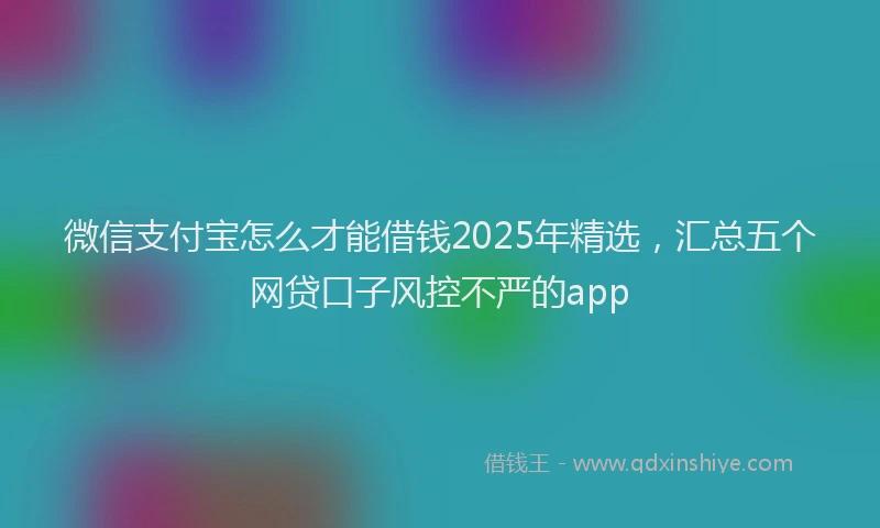 微信支付宝怎么才能借钱2025年精选，汇总五个网贷口子风控不严的app