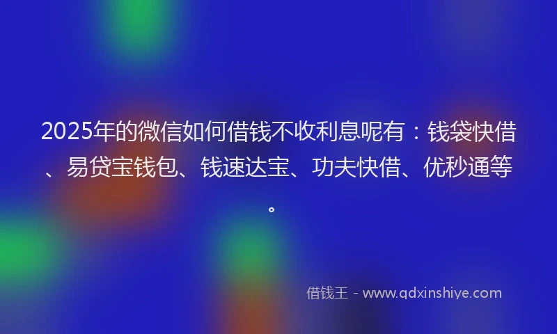 2025年的微信如何借钱不收利息呢有：钱袋快借、易贷宝钱包、钱速达宝、功夫快借、优秒通等。