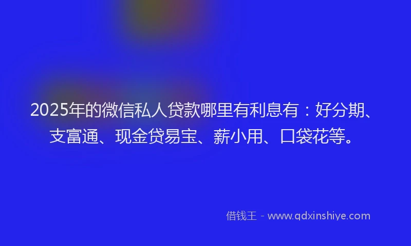 2025年的微信私人贷款哪里有利息有：好分期、支富通、现金贷易宝、薪小用、口袋花等。
