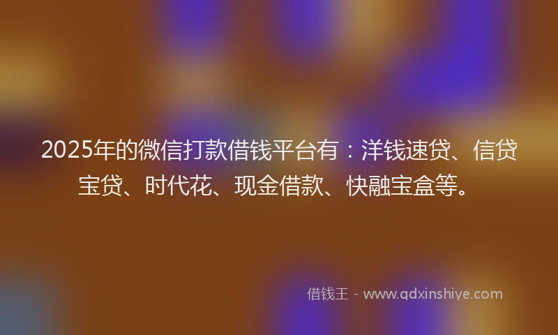 2025年的微信打款借钱平台有：洋钱速贷、信贷宝贷、时代花、现金借款、快融宝盒等。