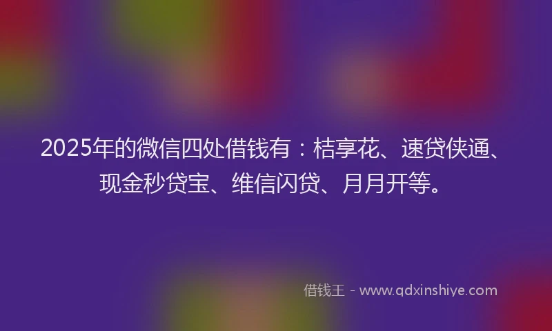 2025年的微信四处借钱有：桔享花、速贷侠通、现金秒贷宝、维信闪贷、月月开等。
