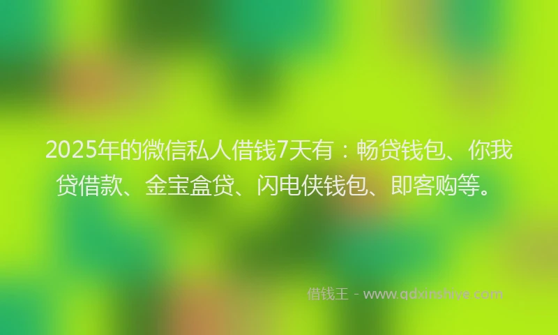 2025年的微信私人借钱7天有：畅贷钱包、你我贷借款、金宝盒贷、闪电侠钱包、即客购等。