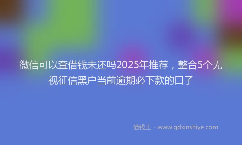 微信可以查借钱未还吗2025年推荐，整合5个无视征信黑户当前逾期必下款的口子