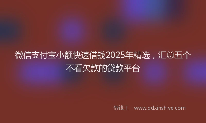 微信支付宝小额快速借钱2025年精选，汇总五个不看欠款的贷款平台