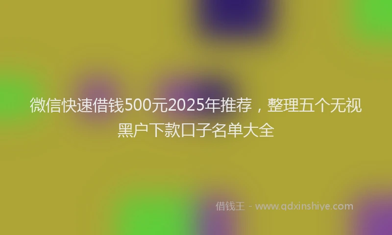 微信快速借钱500元2025年推荐，整理五个无视黑户下款口子名单大全