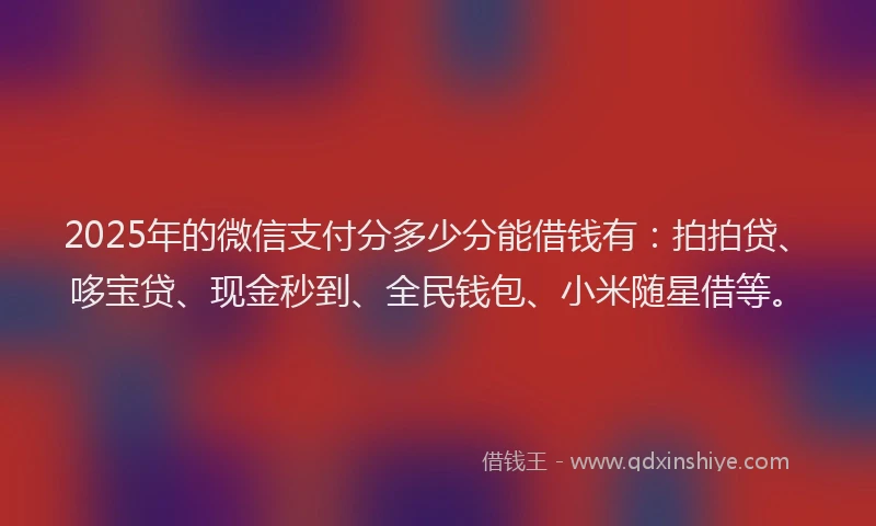 2025年的微信支付分多少分能借钱有：拍拍贷、哆宝贷、现金秒到、全民钱包、小米随星借等。