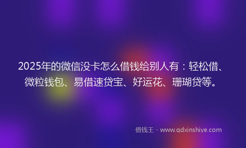 2025年的微信没卡怎么借钱给别人有：轻松借、微粒钱包、易借速贷宝、好运花、珊瑚贷等。