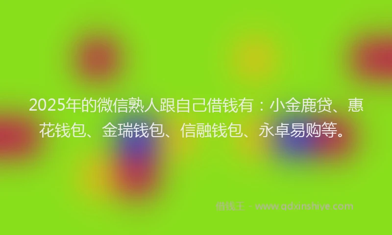 2025年的微信熟人跟自己借钱有：小金鹿贷、惠花钱包、金瑞钱包、信融钱包、永卓易购等。