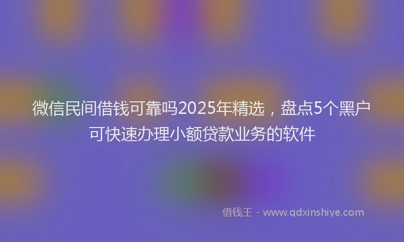 微信民间借钱可靠吗2025年精选，盘点5个黑户可快速办理小额贷款业务的软件
