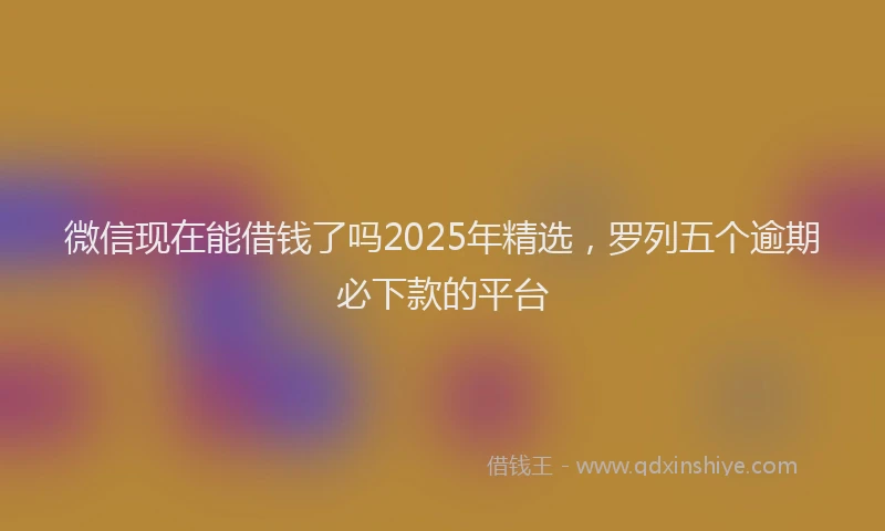 微信现在能借钱了吗2025年精选，罗列五个逾期必下款的平台
