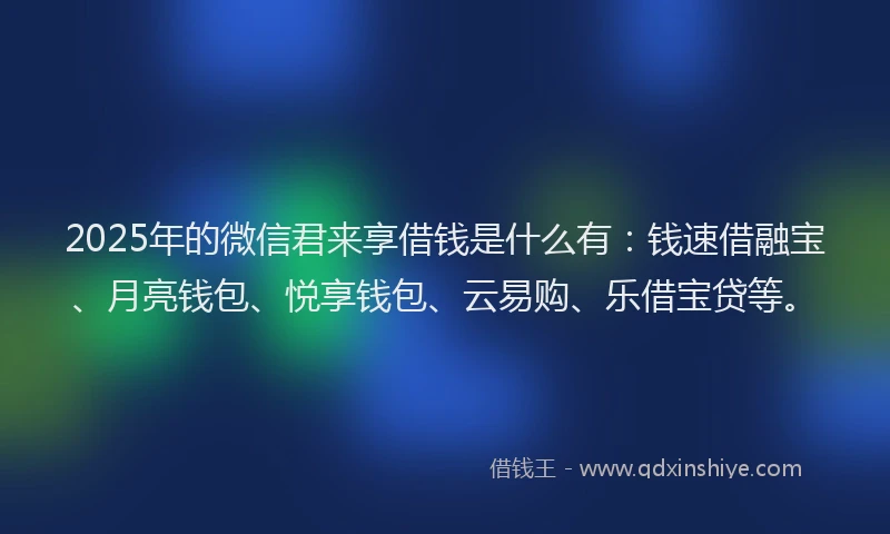 2025年的微信君来享借钱是什么有：钱速借融宝、月亮钱包、悦享钱包、云易购、乐借宝贷等。
