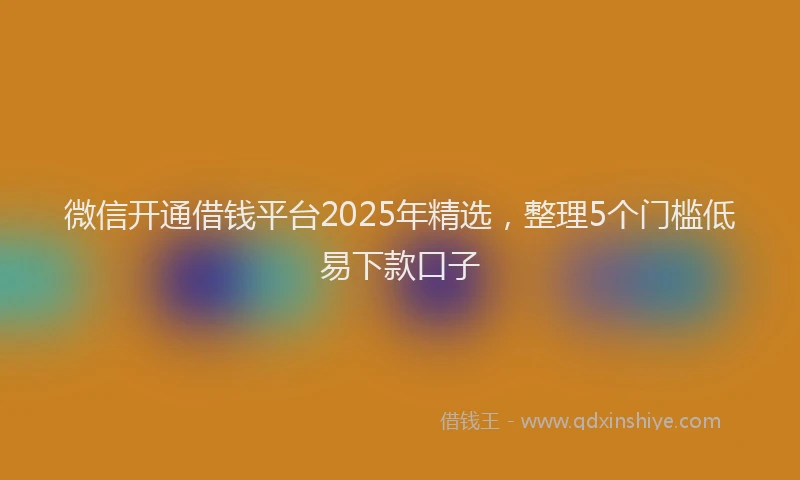 微信开通借钱平台2025年精选，整理5个门槛低易下款口子