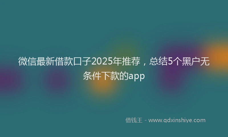 微信最新借款口子2025年推荐，总结5个黑户无条件下款的app