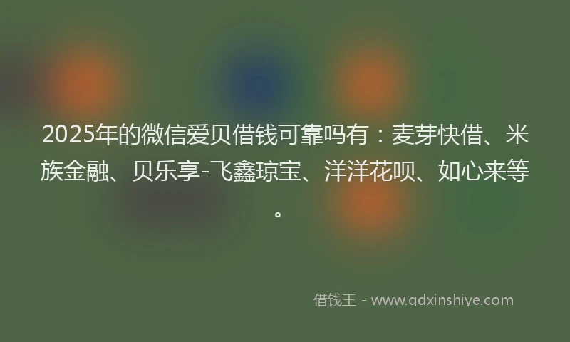 2025年的微信爱贝借钱可靠吗有：麦芽快借、米族金融、贝乐享-飞鑫琼宝、洋洋花呗、如心来等。