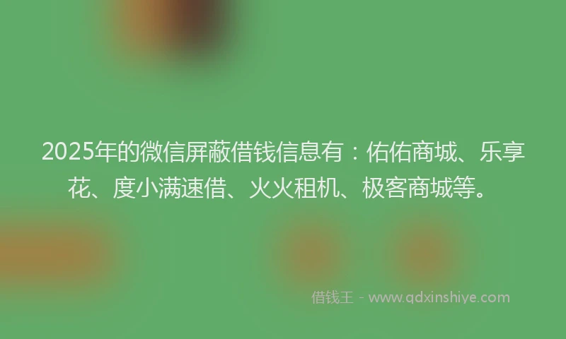 2025年的微信屏蔽借钱信息有：佑佑商城、乐享花、度小满速借、火火租机、极客商城等。