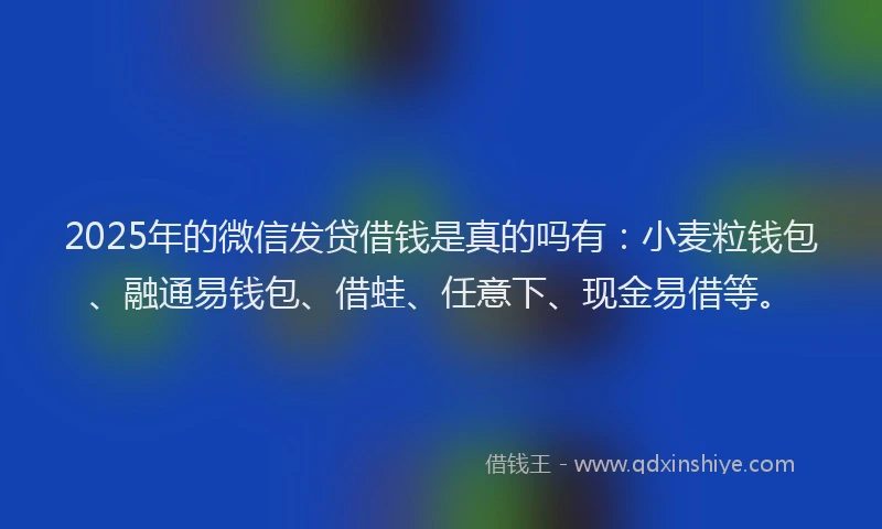 2025年的微信发贷借钱是真的吗有：小麦粒钱包、融通易钱包、借蛙、任意下、现金易借等。