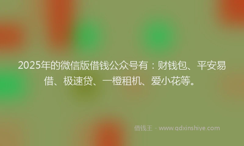 2025年的微信版借钱公众号有：财钱包、平安易借、极速贷、一橙租机、爱小花等。