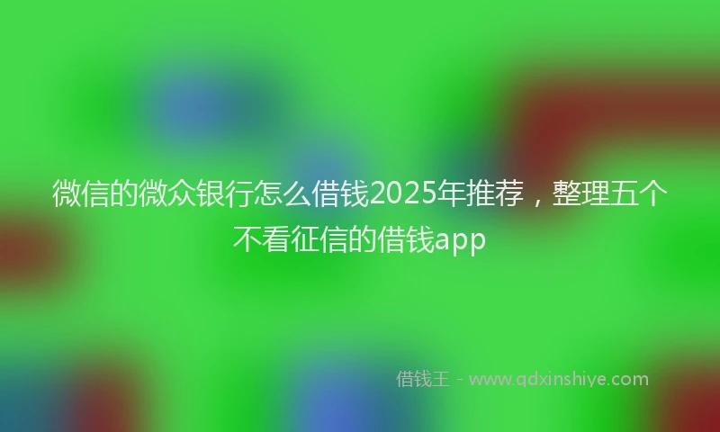 微信的微众银行怎么借钱2025年推荐，整理五个不看征信的借钱app