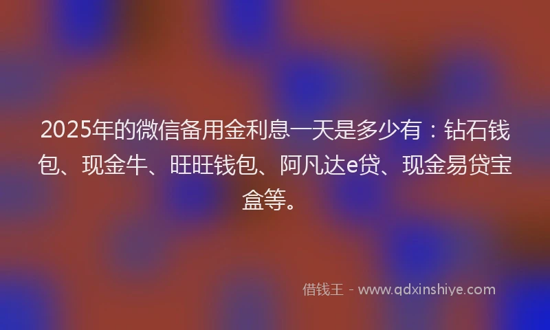 2025年的微信备用金利息一天是多少有：钻石钱包、现金牛、旺旺钱包、阿凡达e贷、现金易贷宝盒等。