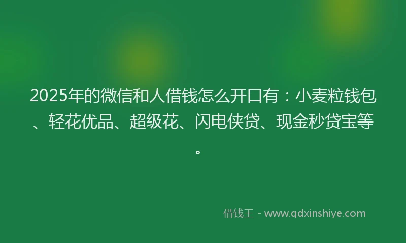 2025年的微信和人借钱怎么开口有：小麦粒钱包、轻花优品、超级花、闪电侠贷、现金秒贷宝等。
